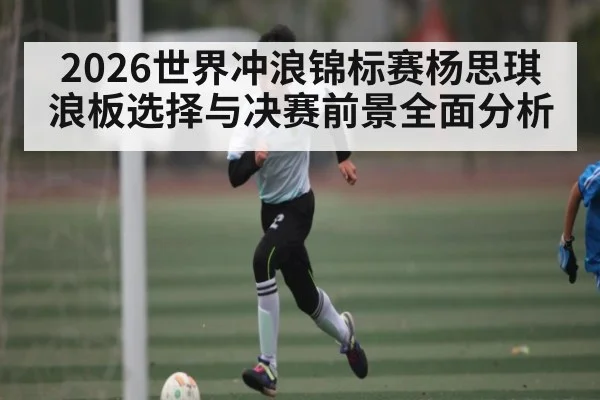 2026世界冲浪锦标赛杨思琪浪板选择与决赛前景全面分析 - kaiyun